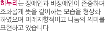 하누리는 장애인과 비장애인이 존중하며 조화롭게 뜻을 같이하는 모습을 형상화하였으며 미래지향적이고 나눔의 의미를 표현하고 있습니다.